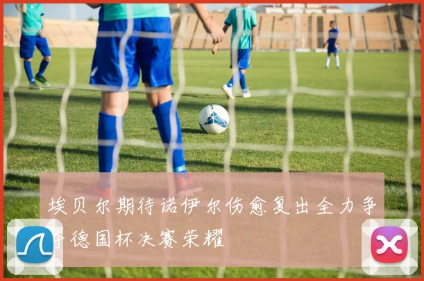 埃贝尔期待诺伊尔伤愈复出全力争夺德国杯决赛荣耀