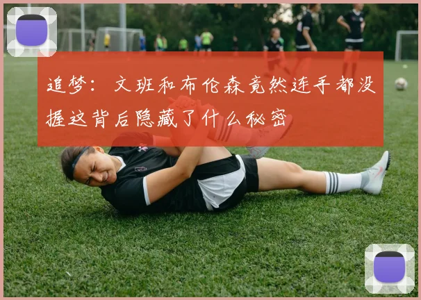 追梦：文班和布伦森竟然连手都没握这背后隐藏了什么秘密