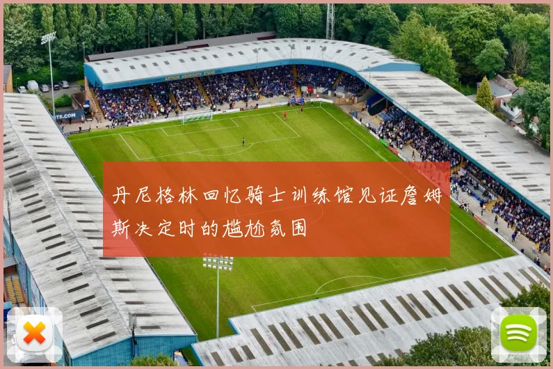 丹尼格林回忆骑士训练馆见证詹姆斯决定时的尴尬氛围
