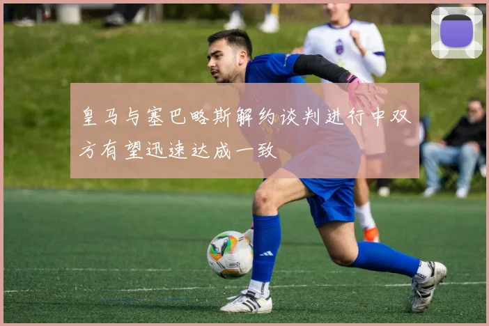 皇马与塞巴略斯解约谈判进行中双方有望迅速达成一致