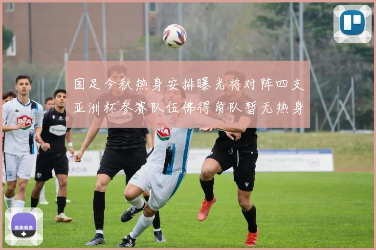国足今秋热身安排曝光将对阵四支亚洲杯参赛队伍佛得角队暂无热身计划