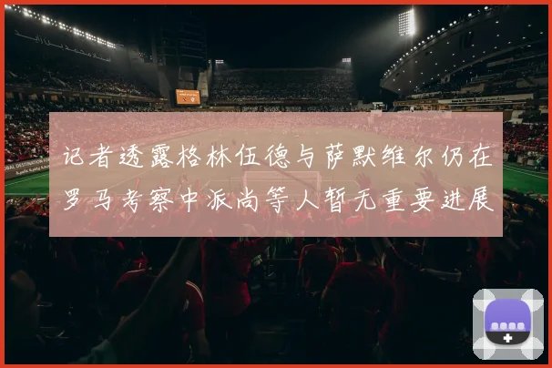 记者透露格林伍德与萨默维尔仍在罗马考察中派尚等人暂无重要进展消息